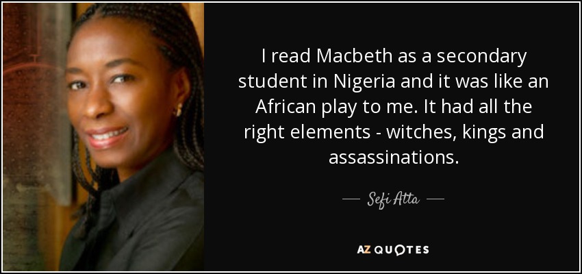 I read Macbeth as a secondary student in Nigeria and it was like an African play to me. It had all the right elements - witches, kings and assassinations. - Sefi Atta