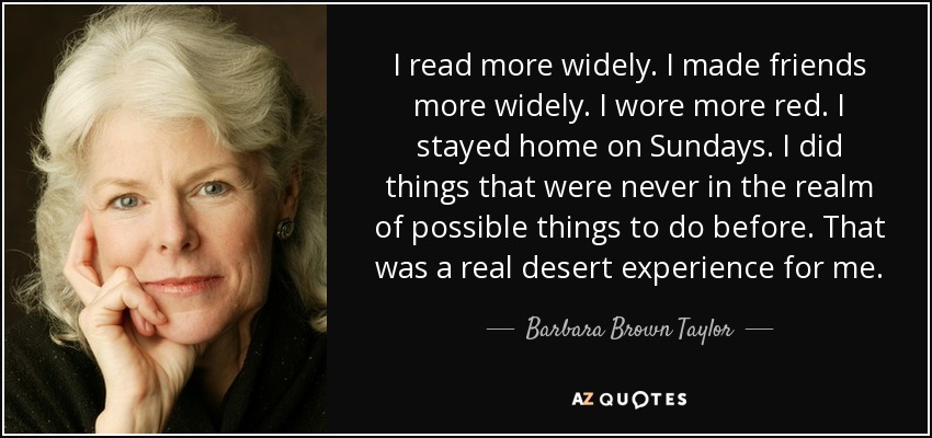 I read more widely. I made friends more widely. I wore more red. I stayed home on Sundays. I did things that were never in the realm of possible things to do before. That was a real desert experience for me. - Barbara Brown Taylor