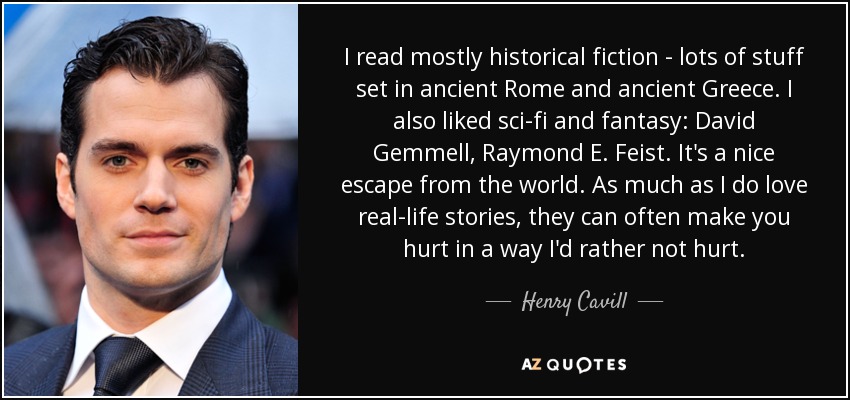 I read mostly historical fiction - lots of stuff set in ancient Rome and ancient Greece. I also liked sci-fi and fantasy: David Gemmell, Raymond E. Feist. It's a nice escape from the world. As much as I do love real-life stories, they can often make you hurt in a way I'd rather not hurt. - Henry Cavill
