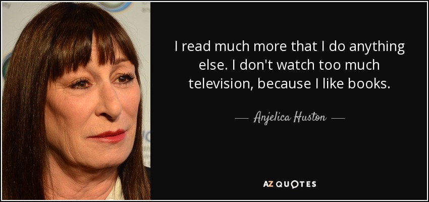 I read much more that I do anything else. I don't watch too much television, because I like books. - Anjelica Huston