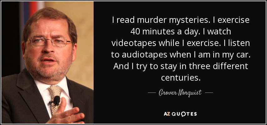 I read murder mysteries. I exercise 40 minutes a day. I watch videotapes while I exercise. I listen to audiotapes when I am in my car. And I try to stay in three different centuries. - Grover Norquist