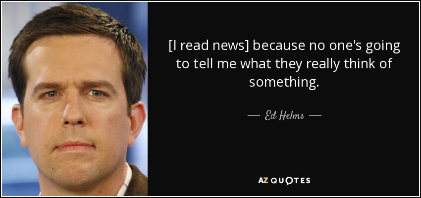 [I read news] because no one's going to tell me what they really think of something. - Ed Helms