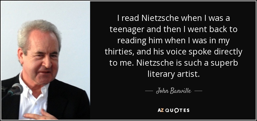 I read Nietzsche when I was a teenager and then I went back to reading him when I was in my thirties, and his voice spoke directly to me. Nietzsche is such a superb literary artist. - John Banville