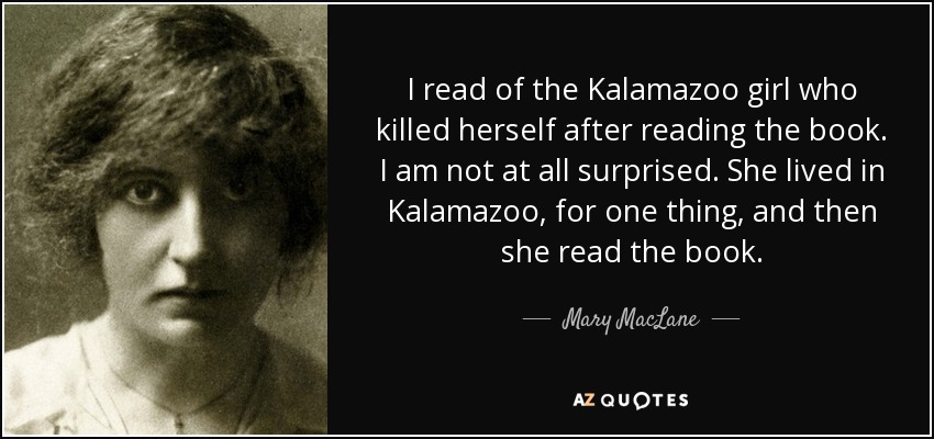I read of the Kalamazoo girl who killed herself after reading the book. I am not at all surprised. She lived in Kalamazoo, for one thing, and then she read the book. - Mary MacLane
