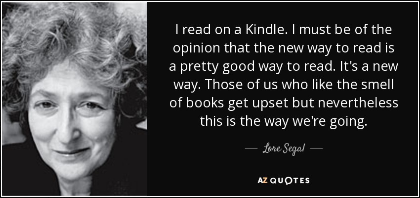 I read on a Kindle. I must be of the opinion that the new way to read is a pretty good way to read. It's a new way. Those of us who like the smell of books get upset but nevertheless this is the way we're going. - Lore Segal