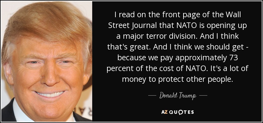 I read on the front page of the Wall Street Journal that NATO is opening up a major terror division. And I think that's great. And I think we should get - because we pay approximately 73 percent of the cost of NATO. It's a lot of money to protect other people. - Donald Trump