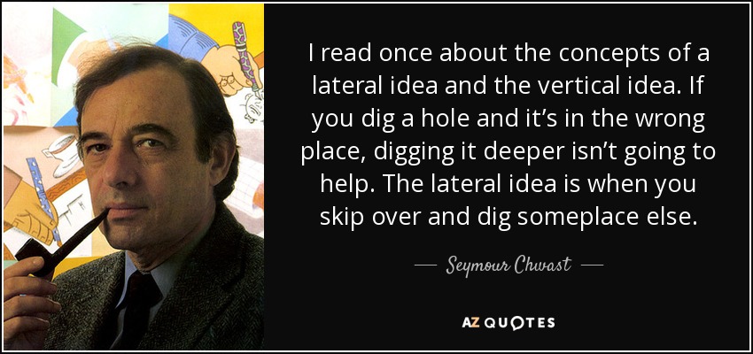 I read once about the concepts of a lateral idea and the vertical idea. If you dig a hole and it’s in the wrong place, digging it deeper isn’t going to help. The lateral idea is when you skip over and dig someplace else. - Seymour Chwast