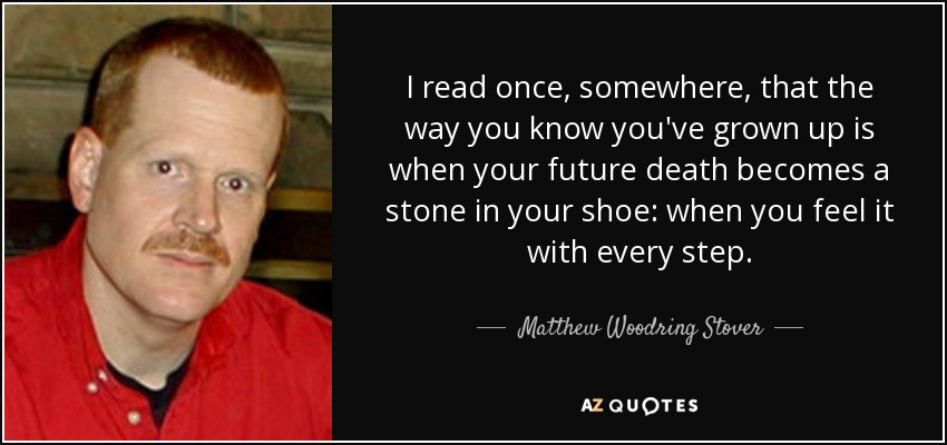I read once, somewhere, that the way you know you've grown up is when your future death becomes a stone in your shoe: when you feel it with every step. - Matthew Woodring Stover