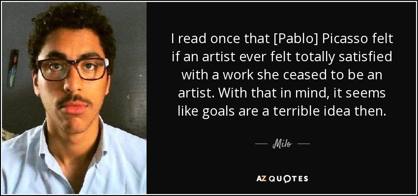 I read once that [Pablo] Picasso felt if an artist ever felt totally satisfied with a work she ceased to be an artist. With that in mind, it seems like goals are a terrible idea then. - Milo