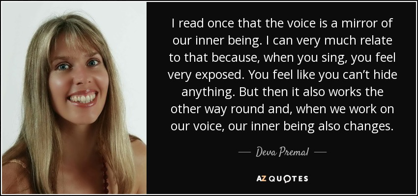 I read once that the voice is a mirror of our inner being. I can very much relate to that because, when you sing, you feel very exposed. You feel like you can’t hide anything. But then it also works the other way round and, when we work on our voice, our inner being also changes. - Deva Premal