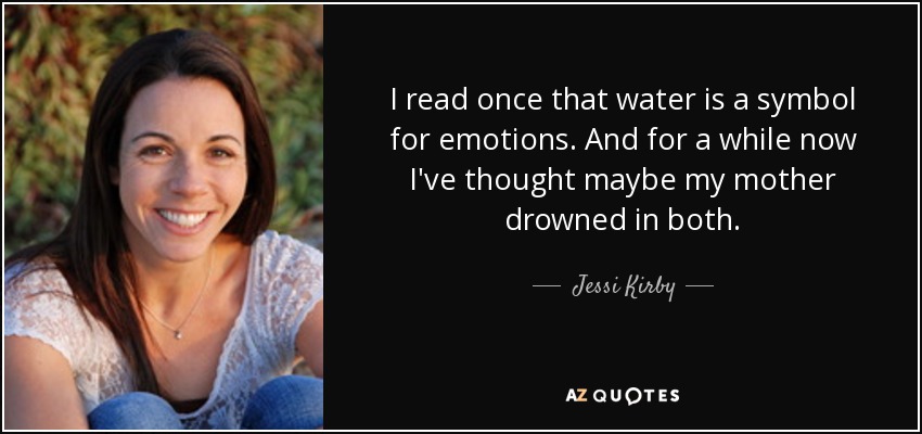 I read once that water is a symbol for emotions. And for a while now I've thought maybe my mother drowned in both. - Jessi Kirby