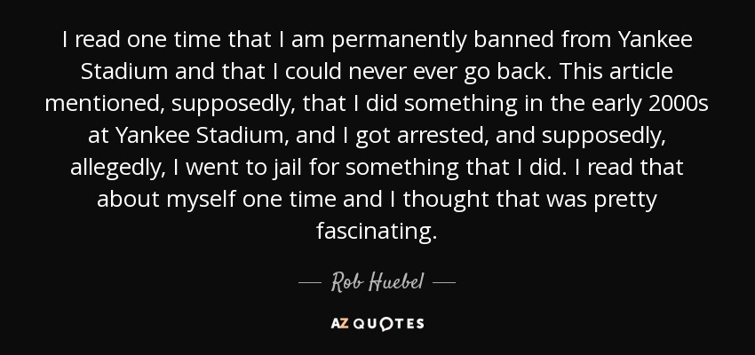 I read one time that I am permanently banned from Yankee Stadium and that I could never ever go back. This article mentioned, supposedly, that I did something in the early 2000s at Yankee Stadium, and I got arrested, and supposedly, allegedly, I went to jail for something that I did. I read that about myself one time and I thought that was pretty fascinating. - Rob Huebel