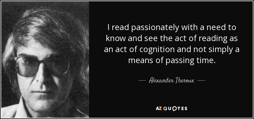 I read passionately with a need to know and see the act of reading as an act of cognition and not simply a means of passing time. - Alexander Theroux
