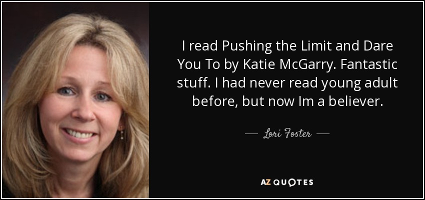 I read Pushing the Limit and Dare You To by Katie McGarry. Fantastic stuff. I had never read young adult before, but now Im a believer. - Lori Foster
