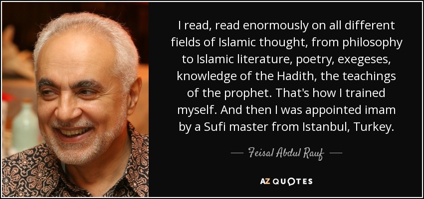 I read, read enormously on all different fields of Islamic thought, from philosophy to Islamic literature, poetry, exegeses, knowledge of the Hadith, the teachings of the prophet. That's how I trained myself. And then I was appointed imam by a Sufi master from Istanbul, Turkey. - Feisal Abdul Rauf