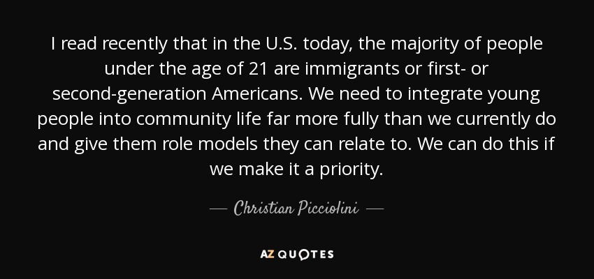 I read recently that in the U.S. today, the majority of people under the age of 21 are immigrants or first- or second-generation Americans. We need to integrate young people into community life far more fully than we currently do and give them role models they can relate to. We can do this if we make it a priority. - Christian Picciolini