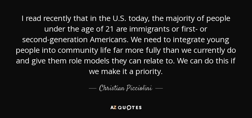 I read recently that in the U.S. today, the majority of people under the age of 21 are immigrants or first- or second-generation Americans. We need to integrate young people into community life far more fully than we currently do and give them role models they can relate to. We can do this if we make it a priority. - Christian Picciolini