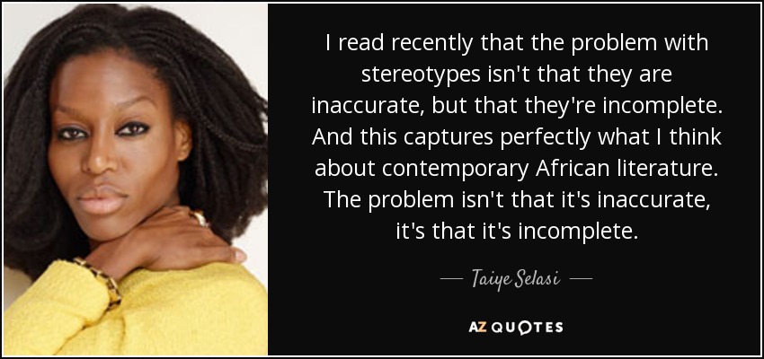 I read recently that the problem with stereotypes isn't that they are inaccurate, but that they're incomplete. And this captures perfectly what I think about contemporary African literature. The problem isn't that it's inaccurate, it's that it's incomplete. - Taiye Selasi