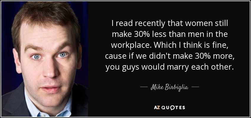 I read recently that women still make 30% less than men in the workplace. Which I think is fine, cause if we didn't make 30% more, you guys would marry each other. - Mike Birbiglia