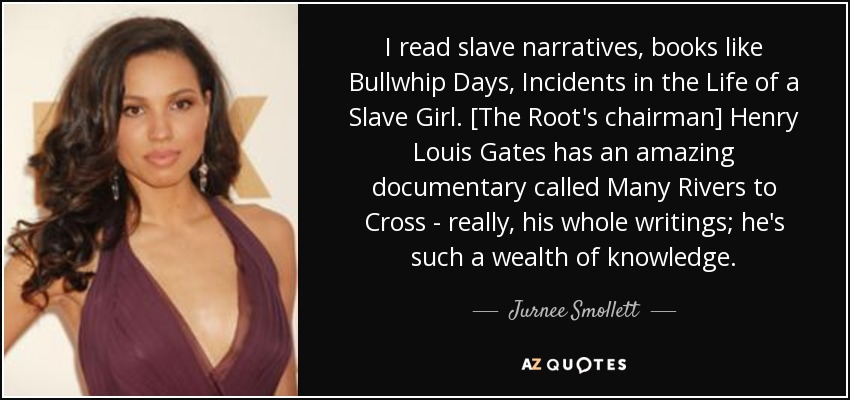 I read slave narratives, books like Bullwhip Days, Incidents in the Life of a Slave Girl. [The Root's chairman] Henry Louis Gates has an amazing documentary called Many Rivers to Cross - really, his whole writings; he's such a wealth of knowledge. - Jurnee Smollett