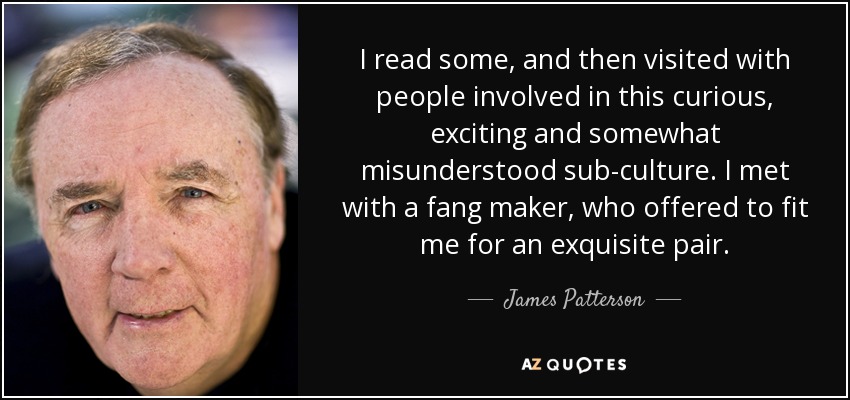 I read some, and then visited with people involved in this curious, exciting and somewhat misunderstood sub-culture. I met with a fang maker, who offered to fit me for an exquisite pair. - James Patterson