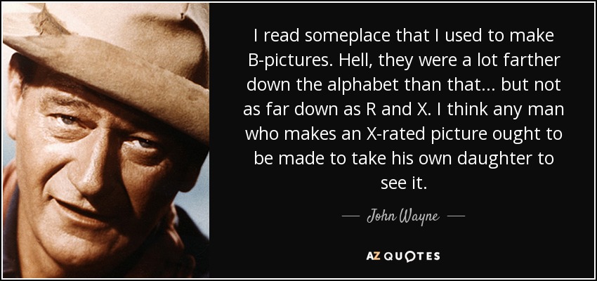 I read someplace that I used to make B-pictures. Hell, they were a lot farther down the alphabet than that . . . but not as far down as R and X. I think any man who makes an X-rated picture ought to be made to take his own daughter to see it. - John Wayne