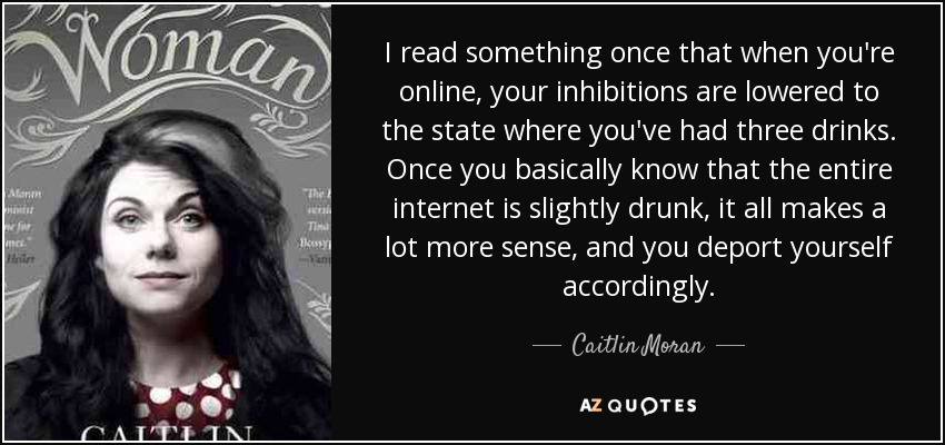 I read something once that when you're online, your inhibitions are lowered to the state where you've had three drinks. Once you basically know that the entire internet is slightly drunk, it all makes a lot more sense, and you deport yourself accordingly. - Caitlin Moran