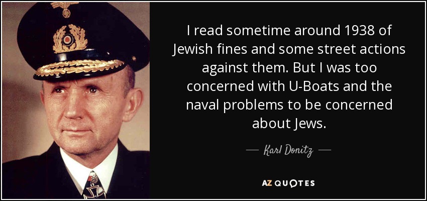 I read sometime around 1938 of Jewish fines and some street actions against them. But I was too concerned with U-Boats and the naval problems to be concerned about Jews. - Karl Donitz