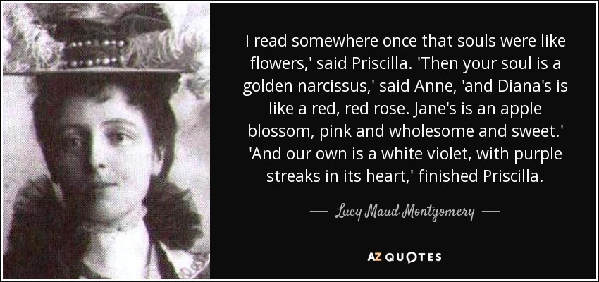I read somewhere once that souls were like flowers,' said Priscilla. 'Then your soul is a golden narcissus,' said Anne, 'and Diana's is like a red, red rose. Jane's is an apple blossom, pink and wholesome and sweet.' 'And our own is a white violet, with purple streaks in its heart,' finished Priscilla. - Lucy Maud Montgomery
