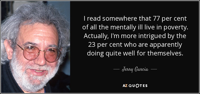 I read somewhere that 77 per cent of all the mentally ill live in poverty. Actually, I'm more intrigued by the 23 per cent who are apparently doing quite well for themselves. - Jerry Garcia