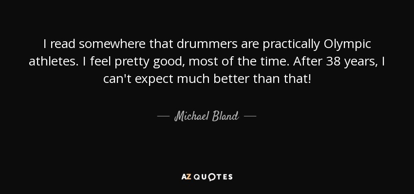I read somewhere that drummers are practically Olympic athletes. I feel pretty good, most of the time. After 38 years, I can't expect much better than that! - Michael Bland