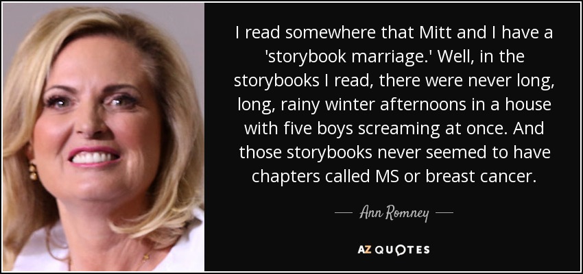 I read somewhere that Mitt and I have a 'storybook marriage.' Well, in the storybooks I read, there were never long, long, rainy winter afternoons in a house with five boys screaming at once. And those storybooks never seemed to have chapters called MS or breast cancer. - Ann Romney