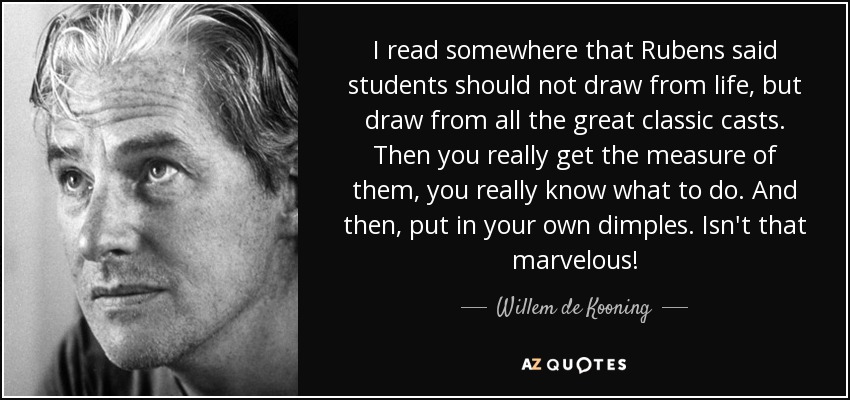 I read somewhere that Rubens said students should not draw from life, but draw from all the great classic casts. Then you really get the measure of them, you really know what to do. And then, put in your own dimples. Isn't that marvelous! - Willem de Kooning