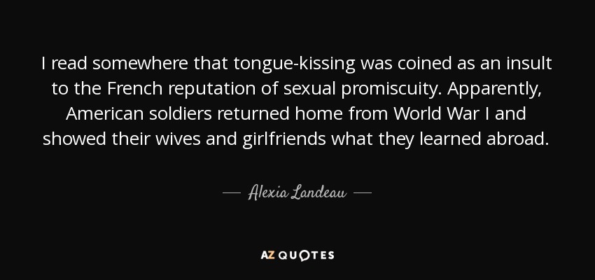 I read somewhere that tongue-kissing was coined as an insult to the French reputation of sexual promiscuity. Apparently, American soldiers returned home from World War I and showed their wives and girlfriends what they learned abroad. - Alexia Landeau