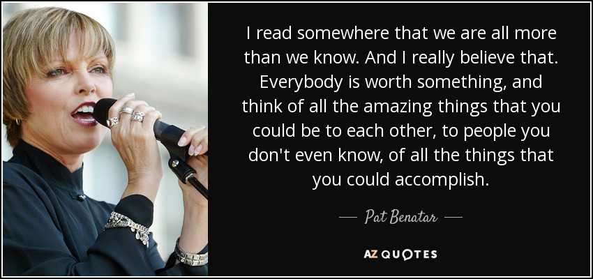 I read somewhere that we are all more than we know. And I really believe that. Everybody is worth something, and think of all the amazing things that you could be to each other, to people you don't even know, of all the things that you could accomplish. - Pat Benatar