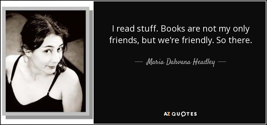 I read stuff. Books are not my only friends, but we're friendly. So there. - Maria Dahvana Headley