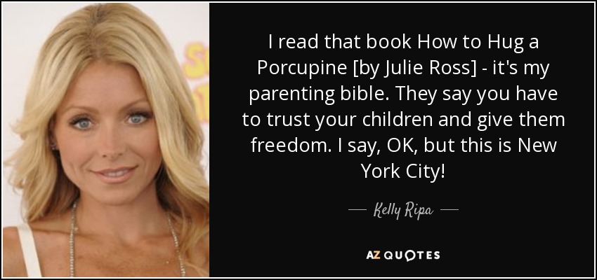 I read that book How to Hug a Porcupine [by Julie Ross] - it's my parenting bible. They say you have to trust your children and give them freedom. I say, OK, but this is New York City! - Kelly Ripa