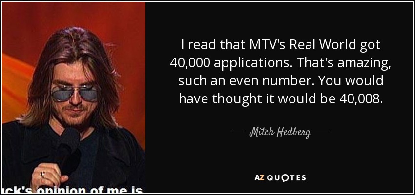I read that MTV's Real World got 40,000 applications. That's amazing, such an even number. You would have thought it would be 40,008. - Mitch Hedberg
