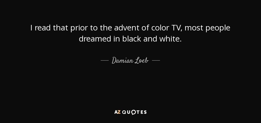 I read that prior to the advent of color TV, most people dreamed in black and white. - Damian Loeb