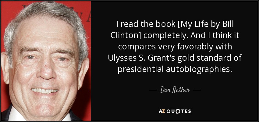 I read the book [My Life by Bill Clinton] completely. And I think it compares very favorably with Ulysses S. Grant's gold standard of presidential autobiographies. - Dan Rather