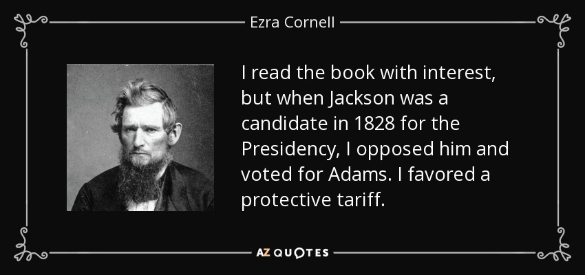 I read the book with interest, but when Jackson was a candidate in 1828 for the Presidency, I opposed him and voted for Adams. I favored a protective tariff. - Ezra Cornell