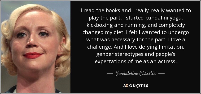I read the books and I really, really wanted to play the part. I started kundalini yoga, kickboxing and running, and completely changed my diet. I felt I wanted to undergo what was necessary for the part. I love a challenge. And I love defying limitation, gender stereotypes and people’s expectations of me as an actress. - Gwendoline Christie