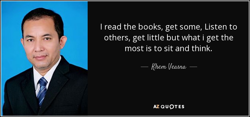 I read the books, get some, Listen to others, get little but what i get the most is to sit and think. - Khem Veasna