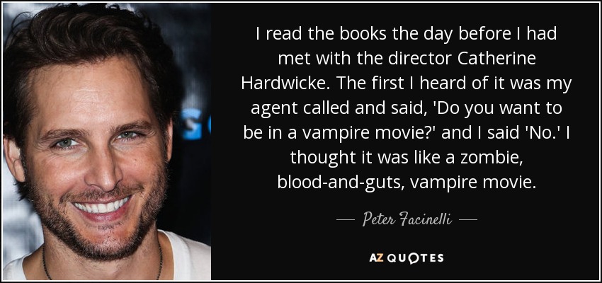 I read the books the day before I had met with the director Catherine Hardwicke. The first I heard of it was my agent called and said, 'Do you want to be in a vampire movie?' and I said 'No.' I thought it was like a zombie, blood-and-guts, vampire movie. - Peter Facinelli