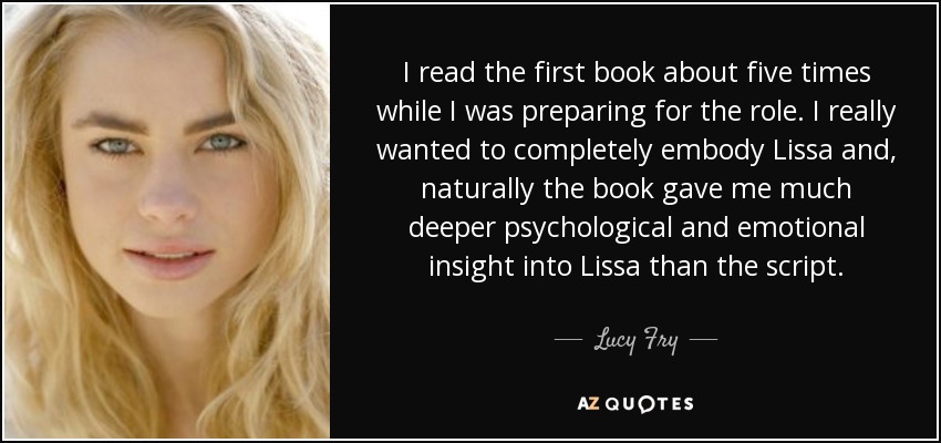 I read the first book about five times while I was preparing for the role. I really wanted to completely embody Lissa and, naturally the book gave me much deeper psychological and emotional insight into Lissa than the script. - Lucy Fry