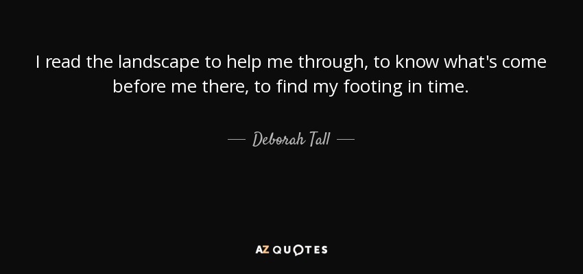 I read the landscape to help me through, to know what's come before me there, to find my footing in time. - Deborah Tall