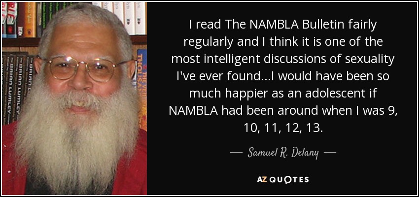 I read The NAMBLA Bulletin fairly regularly and I think it is one of the most intelligent discussions of sexuality I've ever found...I would have been so much happier as an adolescent if NAMBLA had been around when I was 9, 10, 11, 12, 13. - Samuel R. Delany