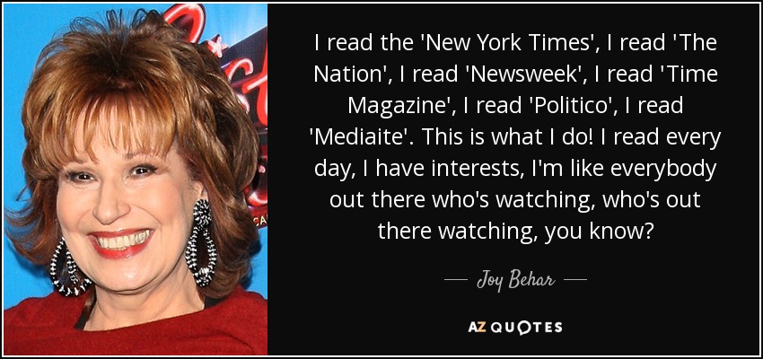 I read the 'New York Times', I read 'The Nation', I read 'Newsweek', I read 'Time Magazine', I read 'Politico', I read 'Mediaite'. This is what I do! I read every day, I have interests, I'm like everybody out there who's watching, who's out there watching, you know? - Joy Behar