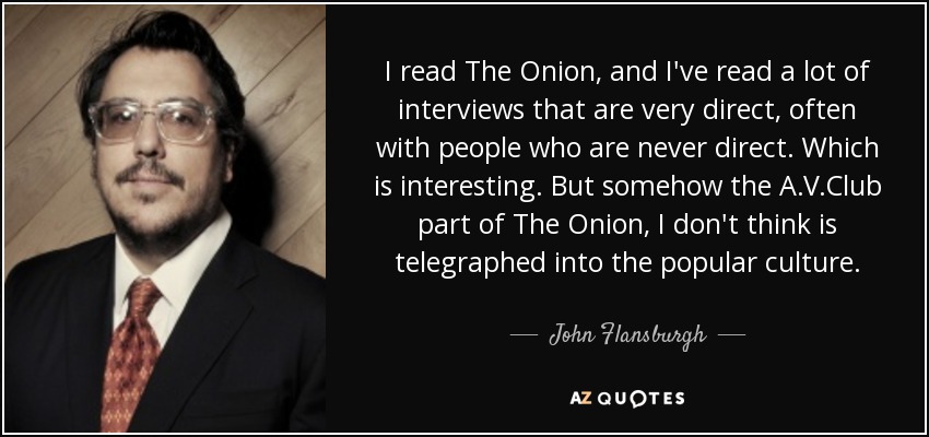 I read The Onion, and I've read a lot of interviews that are very direct, often with people who are never direct. Which is interesting. But somehow the A.V.Club part of The Onion, I don't think is telegraphed into the popular culture. - John Flansburgh