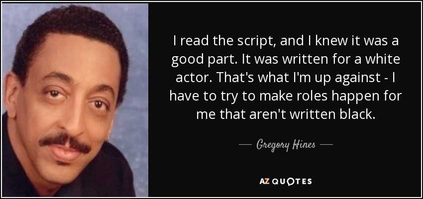 I read the script, and I knew it was a good part. It was written for a white actor. That's what I'm up against - I have to try to make roles happen for me that aren't written black. - Gregory Hines